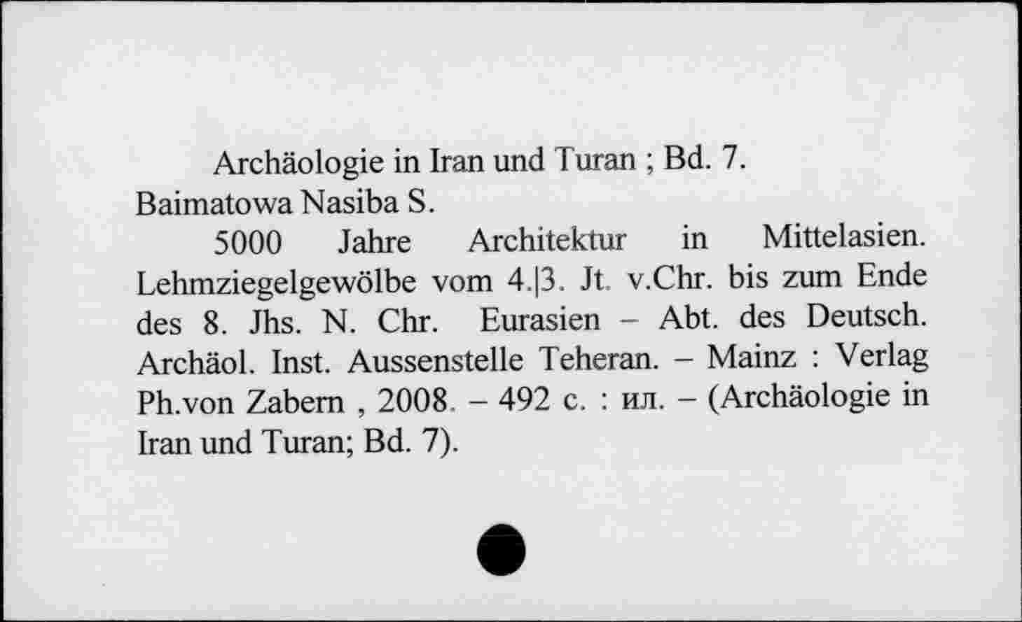 ﻿Archäologie in Iran und Turan ; Bd. 7.
Baimatowa Nasiba S.
5000 Jahre Architektur in Mittelasien. Lehmziegelgewölbe vom 4.|3. Jt. v.Chr. bis zum Ende des 8. Jhs. N. Chr. Eurasien - Abt. des Deutsch. Archäol. Inst. Aussenstelle Teheran. - Mainz : Verlag Ph.von Zabem , 2008. - 492 с. : ил. - (Archäologie in Iran und Turan; Bd. 7).